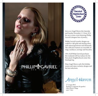 27 Coogan Blvd.
Buiding 2a (opposite the gazebo)
Olde Mistick Village
open 7 days
Join us at Angel Haven this Saturday
and Sunday November 2-3 from 10-6
for our in store event featuring Phillip
Gavriel’s designer line of jewelry.
Phillip Gavriel’s jewelry designs are
crafted in 18K gold and sterling silver,
with natural gemstones and diamonds.
The collection features an ensemble of
rings, necklaces, earrings and bracelets.
10% of all Philip Gavriel purchases
this weekend will buy turkeys for the
Pawcatuck Neighborhood center this
thanksgiving.
Shop Angel Haven early this holiday
season and enjoy exclusive designs and
the best selections.
 
