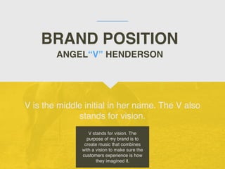 BRAND POSITION
V is the middle initial in her name. The V also
stands for vision.
ANGEL“V” HENDERSON
V stands for vision. The
purpose of my brand is to
create music that combines
with a vision to make sure the
customers experience is how
they imagined it.
 