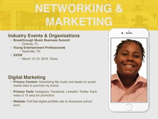 NETWORKING &
MARKETING
Industry Events & Organizations
• Breakthrough Music Business Summit
‣ Orlando, FL
• Young Entertainment Professionals
‣ Nashville, TN
• SXSW
‣ March 12-16. 2019, Texas
Digital Marketing
• Primary Content: Advertising My music and beats on social
media sites to promote my brand.
• Primary Tools: Instagram, Facebook, LinkedIn, Twitter. Each
video is 15 secs for promotion
• Website: Full Sail digital portfolio site to showcase school
work.
 