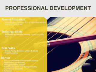 PROFESSIONAL DEVELOPMENT
Mentor
• Seeking entrepreneur with over 20 years of
experience in the industry
• Treats people with respect
• Has the same drive even though industry
experience is exceeded
• Not sexist
Formal Education
• Complete Music Business, B.S. by expected graduation
date in 2021 at Full Sail
Technical Skills
• WordPress 5 Essential Training - Lynda.com, May
2019
Soft Skills
• Writing Formal Business Letters & Emails
• Public Speaking
 