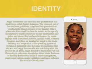 Angel Henderson was raised by her grandmother in a
small town called Gould, Arkansas. The youngest out of
her mothers 3 children, Angel and her grandmother
would attend church services every Sunday. This is
where she discovered her love for music. At the age of 5
she started to teach herself how to play instruments like
guitar and piano. She has been influenced by music
legends such as Michael Jackson, Quincy Jones, Whitney
Houston, and plans on making her mark in the music
industry as a songwriter. After spending 5 years of
working at industrial jobs, she came to conclusion that
she was not happy because she was not doing what she
loves to do. In 2018, Angel decided to enroll into Full Sail
University to gain more knowledge about Music Business
to develop professional skills in artist management,
music supervisions, music publishing and learn software
like excel and word press.
IDENTITY
 