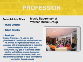 PROFESSION
Potential Job Titles:
• Music Director
• Talent Director
• Producer
Creator Archetype - To use my god 

given talent of creativity as a writer/musician
to provide the right tools for music that
resonates with a target audience to make the
vision through the art of lyrics and
instruments. My goal is to develop artistic
control so that I can provide the correct
content for motion picture use, radio, and
television for audiences to have an emotional
connection through visuals
Music Supervisor at
Warner Music Group
 