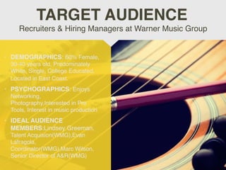 • DEMOGRAPHICS: 60% Female,
30-40 years old, Predominately
White, Single, College Educated,
Located in East Coast.
• PSYCHOGRAPHICS: Enjoys
Networking,
Photography,Interested in Pro
Tools, Interest in music production
• IDEAL AUDIENCE
MEMBERS:Lindsey Greeman,
Talent Acquision(WMG),Evan
Lafragola,
Coordinator(WMG),Marc Wilson,
Senior Director of A&R(WMG)
Recruiters & Hiring Managers at Warner Music Group
TARGET AUDIENCE
 