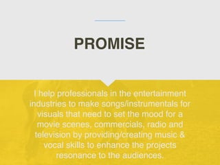 I help professionals in the entertainment
industries to make songs/instrumentals for
visuals that need to set the mood for a
movie scenes, commercials, radio and
television by providing/creating music &
vocal skills to enhance the projects
resonance to the audiences.
PROMISE
 