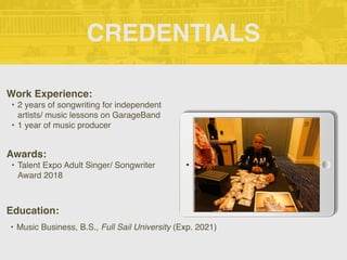 CREDENTIALS
Work Experience:
• 2 years of songwriting for independent
artists/ music lessons on GarageBand
• 1 year of music producer
Education:
• Music Business, B.S., Full Sail University (Exp. 2021)
Awards:
• Talent Expo Adult Singer/ Songwriter
Award 2018
 