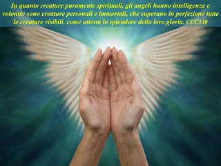 In quanto creature puramente spirituali, gli angeli hanno intelligenza e
volontà: sono creature personali e immortali, che superano in perfezione tutte
le creature visibili, come attesta lo splendore della loro gloria. CCC330
 