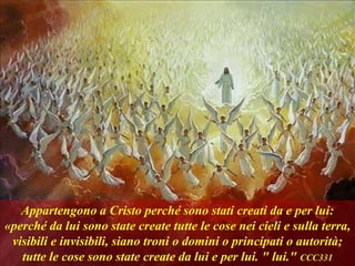 Appartengono a Cristo perché sono stati creati da e per lui:
«perché da lui sono state create tutte le cose nei cieli e sulla terra,
visibili e invisibili, siano troni o domini o principati o autorità;
tutte le cose sono state create da lui e per lui. " lui." CCC331
 
