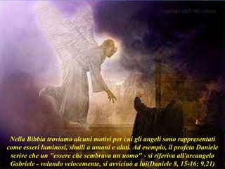 Nella Bibbia troviamo alcuni motivi per cui gli angeli sono rappresentati
come esseri luminosi, simili a umani e alati. Ad esempio, il profeta Daniele
scrive che un "essere che sembrava un uomo" - si riferiva all'arcangelo
Gabriele - volando velocemente, si avvicinò a lui(Daniele 8, 15-16; 9,21)
 