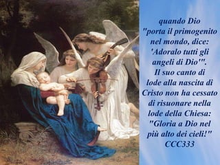 quando Dio
"porta il primogenito
nel mondo, dice:
'Adoralo tutti gli
angeli di Dio'".
Il suo canto di
lode alla nascita di
Cristo non ha cessato
di risuonare nella
lode della Chiesa:
"Gloria a Dio nel
più alto dei cieli!"
CCC333
 