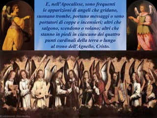 E, nell'Apocalisse, sono frequenti
le apparizioni di angeli che gridano,
suonano trombe, portano messaggi o sono
portatori di coppe e incensieri; altri che
salgono, scendono o volano; altri che
stanno in piedi in ciascuno dei quattro
punti cardinali della terra o lungo
al trono dell'Agnello, Cristo.
 