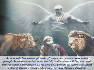 A causa della loro natura spirituale, gli angeli non possono essere visti o
percepiti.In alcune occasioni molto speciali, conl'intervento di Dio, sono stati
visti e ascoltati materialmente. La reazione delle persone nel vederli o ascoltarli
è stata di stupore e rispetto. Ad esempio, i profeti Daniele e Zaccaria.
 