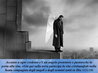 Accanto a ogni credente c'è un angelo protettore e pastoreche lo
porta alla vita. «Già qui sulla terra partecipa la vita cristianafede nella
beata compagnia degli angeli e degli uomini uniti in Dio. CCC336
 