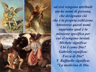 ad essi vengono attribuiti
anche nomi di persona,
che designano ciò
che è la propria esibizione.
Attraverso questi nomi
sappiamo qual è la
missione specifica per
cui ci vengono inviati.
Michele significa:
Chi è come Dio?
Gabriele significa:
Forza di Dio“
Y Raffaello significa:
"La medicina di Dio.
 