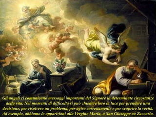 Gli angeli ci comunicano messaggi importanti del Signore in determinate circostanze
della vita. Nei momenti di difficoltà si può chiedere loro la luce per prendere una
decisione, per risolvere un problema, per agire correttamente e per scoprire la verità.
Ad esempio, abbiamo le apparizioni alla Vergine Maria, a San Giuseppe ea Zaccaria.
 