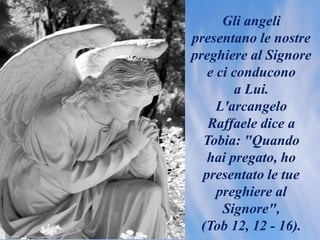 Gli angeli
presentano le nostre
preghiere al Signore
e ci conducono
a Lui.
L'arcangelo
Raffaele dice a
Tobia: "Quando
hai pregato, ho
presentato le tue
preghiere al
Signore",
(Tob 12, 12 - 16).
 