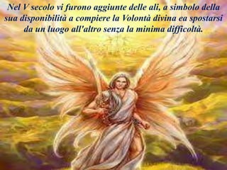 Nel V secolo vi furono aggiunte delle ali, a simbolo della
sua disponibilità a compiere la Volontà divina ea spostarsi
da un luogo all'altro senza la minima difficoltà.
 