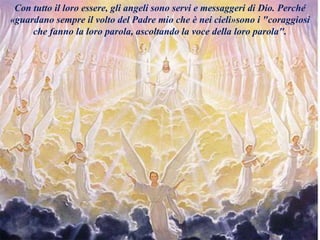 Con tutto il loro essere, gli angeli sono servi e messaggeri di Dio. Perché
«guardano sempre il volto del Padre mio che è nei cieli»sono i "coraggiosi
che fanno la loro parola, ascoltando la voce della loro parola".
 