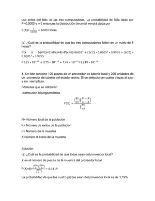 uso antes del fallo de las tres computadoras. La probabilidad de falla dada por
P=0.0005 y r=3 entonces la distribución binomial vendrá dada por
E(X)=
3
0.0005
= 6000 Horas
(b) ¿Cuál es la probabilidad de que las tres computadoras fallen en un vuelo de 5
horas?
P(x ≤ 5)=P(x=3)+P(x=4)+P(x=5)=0.0053
+ (3𝐶2) ∗ 0.00053
∗ 0.9995 + (4𝐶2) ∗
0.00053
∗ 0.9995
=1.25 ∗ 10−10
+ 3.75 ∗ 10−10
+ 7.49 ∗ 10−10
=1.249 ∗ 10−10
4.-Un lote contiene 100 piezas de un proveedor de tubería local y 200 unidades de
un proveedor de tubería del estado vecino. Si se seleccionan cuatro piezas al azar
y sin reemplazo.
Fórmulas que se utilizaran:
Distribución hipergeométrica
𝑃(𝑋) =
(
𝐾
𝑋
) (
𝑁 − 𝐾
𝑛 − 𝑋
)
(
𝑁
𝑛
)
N= Número total de la población
K= Número de éxitos de la población
n= Número de la muestra
X Número d éxitos de la muestra
Solución
(a) ¿Cuál es la probabilidad de que todas sean del proveedor local?
X es el número de piezas de la muestra del proveedor local
P(X=4)=
(
100
4
)(
200
0
)
(
300
4
)
= 0.0119
La probabilidad de que las cuatro piezas sean del proveedor local es de 1.19%
 