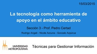 Técnicas para Gestionar Información
La tecnología como herramienta de
apoyo en el ámbito educativo
Rodrigo Angeli - Nicole Azcuna - Gonzalo Azpúrua
15/03/2015
Sección 3 - Prof. Pedro Certad
 