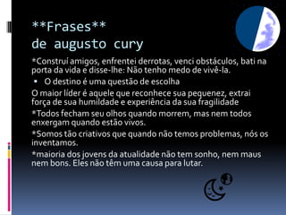 **Frases**
de augusto cury
*Construí amigos, enfrentei derrotas, venci obstáculos, bati na
porta da vida e disse-lhe: Não tenho medo de vivê-la.
  O destino é uma questão de escolha
O maior líder é aquele que reconhece sua pequenez, extrai
força de sua humildade e experiência da sua fragilidade
*Todos fecham seu olhos quando morrem, mas nem todos
enxergam quando estão vivos.
*Somos tão criativos que quando não temos problemas, nós os
inventamos.
*maioria dos jovens da atualidade não tem sonho, nem maus
nem bons. Eles não têm uma causa para lutar.
 