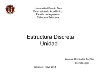 Universidad Fermín Toro
Vicerrectorado Académico
Faculta de Ingeniería
Cabudare Edo-Lara
Estructura Discreta
Unidad I
Alumna: Hernández Angélica
CI: 26561630
Cabudare, mayo 2014
 
