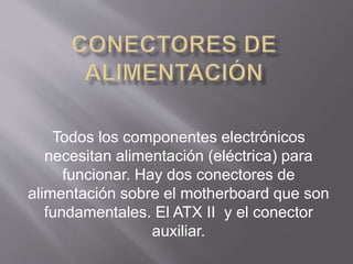 Todos los componentes electrónicos
necesitan alimentación (eléctrica) para
funcionar. Hay dos conectores de
alimentación sobre el motherboard que son
fundamentales. El ATX II y el conector
auxiliar.
 