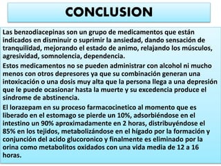 Las benzodiacepinas son un grupo de medicamentos que están
indicados en disminuir o suprimir la ansiedad, dando sensación de
tranquilidad, mejorando el estado de animo, relajando los músculos,
agresividad, somnolencia, dependencia.
Estos medicamentos no se pueden administrar con alcohol ni mucho
menos con otros depresores ya que su combinación generan una
intoxicación o una dosis muy alta que la persona llega a una depresión
que le puede ocasionar hasta la muerte y su excedencia produce el
síndrome de abstinencia.
El lorazepam en su proceso farmacocinetico al momento que es
liberado en el estomago se pierde un 10%, adsorbiéndose en el
intestino un 90% aproximadamente en 2 horas, distribuyéndose el
85% en los tejidos, metabolizándose en el hígado por la formación y
conjunción del acido glucoronico y finalmente es eliminado por la
orina como metabolitos oxidados con una vida media de 12 a 16
horas.
CONCLUSION
 