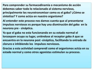 Para comprender su farmacodinamia o mecanismo de acción
debemos saber todo lo relacionado al sistema nervioso,
principalmente los neurotransmisor como es el gaba? ¿Cómo se
sintetiza? Y como actúa en nuestro organismo?
Al entender este proceso nos damos cuenta que al presentarse
impulsos nerviosos es porque hay una disminución del gaba en la
neurona pre - sináptica.
Ya que el gaba no esta funcionando en su estado normal el
lorazepam ocupa su lugar, uniéndose al receptor gaba A que se
encuentra en la neurona post -sináptica, facilitando la entrada de
cloruro e inhibiendo los impulsos nerviosos.
Gracias a esta actividad comprendí como el organismos actúa en su
estado normal y como otros agonistas estimulan su proceso.
 