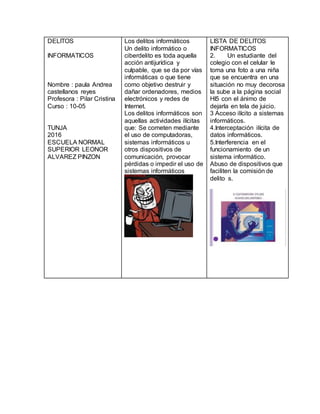 DELITOS
INFORMATICOS
Nombre : paula Andrea
castellanos reyes
Profesora : Pilar Cristina
Curso : 10-05
TUNJA
2016
ESCUELA NORMAL
SUPERIOR LEONOR
ALVAREZ PINZON
Los delitos informáticos
Un delito informático o
ciberdelito es toda aquella
acción antijurídica y
culpable, que se da por vías
informáticas o que tiene
como objetivo destruir y
dañar ordenadores, medios
electrónicos y redes de
Internet.
Los delitos informáticos son
aquellas actividades ilícitas
que: Se cometen mediante
el uso de computadoras,
sistemas informáticos u
otros dispositivos de
comunicación, provocar
pérdidas o impedir el uso de
sistemas informáticos
LISTA DE DELITOS
INFORMATICOS
2. Un estudiante del
colegio con el celular le
toma una foto a una niña
que se encuentra en una
situación no muy decorosa
la sube a la página social
HI5 con el ánimo de
dejarla en tela de juicio.
3 Acceso ilícito a sistemas
informáticos.
4.Interceptación ilícita de
datos informáticos.
5.Interferencia en el
funcionamiento de un
sistema informático.
Abuso de dispositivos que
faciliten la comisión de
delito s.
 