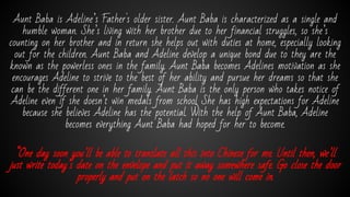 Aunt Baba is Adeline’s Father's older sister. Aunt Baba is characterized as a single and
humble woman. She’s living with her brother due to her financial struggles, so she’s
counting on her brother and in return she helps out with duties at home, especially looking
out for the children. Aunt Baba and Adeline develop a unique bond due to they are the
known as the powerless ones in the family. Aunt Baba becomes Adelines motivation as she
encourages Adeline to strive to the best of her ability and pursue her dreams so that she
can be the different one in her family. Aunt Baba is the only person who takes notice of
Adeline even if she doesn’t win medals from school She has high expectations for Adeline
because she believes Adeline has the potential. With the help of Aunt Baba, Adeline
becomes everything Aunt Baba had hoped for her to become.
“One day soon you’ll be able to translate all this into Chinese for me. Until then, we’ll
just write today’s date on the envelope and put it away somewhere safe. Go close the door
properly and put on the latch so no one will come in.
 