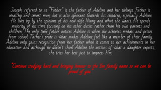 Joseph, referred to as “Father” is the father of Adeline and her siblings. Father is
wealthy and smart man, but is also ignorant towards his children, especially Adeline.
He lives by by the opinions of his new wife Niang and what she wants. He spends
majority of his time focusing on his other duties rather than his own parents and
children. The only time father notices Adeline is when she achieves medals and prizes
from school. Father's pride is what makes Adeline feel like a member of their family.
Adeline only gains recognition from her father when it comes to her achievements in her
education and although he doesn’t show Adeline the actions of what a daughter expects,
she tries her best just to impress him.
“Continue studying hard and bringing honour to the Yen family name so we can be
proud of you.”
 