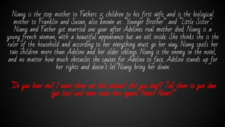 Niang is the step mother to Fathers 5 children to his first wife, and is the biological
mother to Franklin and Susan, also known as “Younger Brother” and “Little Sister”.
Niang and Father got married one year after Adelines real mother died. Niang is a
young french woman, with a beautiful appearance but an evil inside. She thinks she is the
ruler of the household and according to her everything must go her way. Niang spoils her
two children more than Adeline and her older siblings. Niang is the enemy in the novel,
and no matter how much obstacles she causes for Adeline to face, Adeline stands up for
her rights and doesn’t let Niang bring her down.
“Do you hear me? I want them out this minute! Are you deaf? Tell them to gun dan
(get lost) and never come here again! Never! Never!”
 