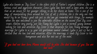 Lydia also known as ‘Big Sister’ is the oldest child of Father’s original children. She is a
envious, cruel and aggressive character. Since Lydia was born with a lame arm, she uses
that as an excuse for her younger siblings to do her chores at home. This is one of her
ways of manipulating those around her. Out of all 7 children, she is the only one that
would try be on Niang’s good side just so she can get rewarded with things, for example
when she was welcomed to join the admirable children on the second floor. Big sister
treats Adeline very poorly, just like Niang but Lydia is just a normal young woman
seeking for love and attention. Big Sister is that desperate for love, Niang arranges a
marriage for Lydia to a 31 year old gentleman named Samuel. Lydia is just 17 but is
thrilled that she has love and attention. After the marriage, it leads Big Sister to her
honeymoon and also her exit out of the novel.
“If you had not been born, Mama would still be alive. She died because of you. You are
bad luck!”
 