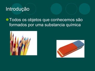 Introdução
Todos os objetos que conhecemos são
formados por uma substancia química
 