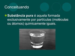 Conceituando
Substância pura é aquela formada
exclusivamente por partículas (moléculas
ou átomos) quimicamente iguais.
 