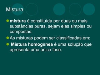 Mistura
mistura é constituída por duas ou mais
substâncias puras, sejam elas simples ou
compostas.
As misturas podem ser classificadas em:
 Mistura homogênea é uma solução que
apresenta uma única fase.
 