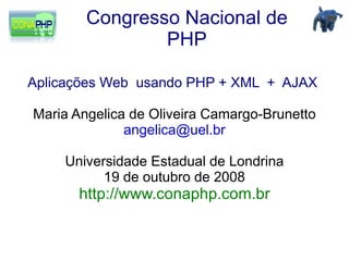 Congresso Nacional de
                PHP

Aplicações Web usando PHP + XML + AJAX

Maria Angelica de Oliveira Camargo-Brunetto
              angelica@uel.br

    Universidade Estadual de Londrina
          19 de outubro de 2008
      http://www.conaphp.com.br
 