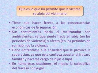 Que es lo que no permite que la victima
se aleje del victimario
• Tiene que hacer frente a las consecuencias
económicas de la separación.
• Sus sentimientos hacia el maltratador son
ambivalentes, ya que siente hacia él rabia (en los
periodos de violencia) y afecto (en los periodos de
remisión de la violencia).
• Debe enfrentarse a la ansiedad que le provoca la
separación, ya que ésta conlleva aceptar el fracaso
familiar y hacerse cargo de hijas e hijos
• En numerosas ocasiones, el medio la culpabiliza
del fracaso conyugal.
 