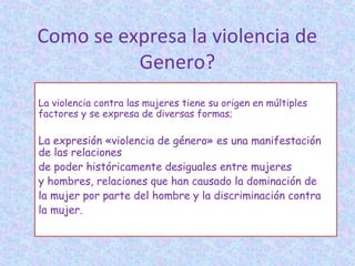 La violencia contra las mujeres tiene su origen en múltiples
factores y se expresa de diversas formas;
La expresión «violencia de género» es una manifestación
de las relaciones
de poder históricamente desiguales entre mujeres
y hombres, relaciones que han causado la dominación de
la mujer por parte del hombre y la discriminación contra
la mujer.
Como se expresa la violencia de
Genero?
 
