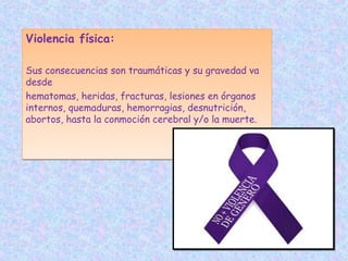 Violencia física:
Sus consecuencias son traumáticas y su gravedad va
desde
hematomas, heridas, fracturas, lesiones en órganos
internos, quemaduras, hemorragias, desnutrición,
abortos, hasta la conmoción cerebral y/o la muerte.
Violencia física:
Sus consecuencias son traumáticas y su gravedad va
desde
hematomas, heridas, fracturas, lesiones en órganos
internos, quemaduras, hemorragias, desnutrición,
abortos, hasta la conmoción cerebral y/o la muerte.
 