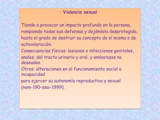 Violencia sexual
Tiende a provocar un impacto profundo en la persona,
rompiendo todas sus defensas y dejándola desprotegida,
hasta el grado de destruir su concepto de sí misma o de
autovaloración.
Consecuencias físicas: lesiones o infecciones genitales,
anales, del tracto urinario y oral, y embarazos no
deseados.
Otros: alteraciones en el funcionamiento social e
incapacidad
para ejercer su autonomía reproductiva y sexual
(nom-190-ssai-1999).
Violencia sexual
Tiende a provocar un impacto profundo en la persona,
rompiendo todas sus defensas y dejándola desprotegida,
hasta el grado de destruir su concepto de sí misma o de
autovaloración.
Consecuencias físicas: lesiones o infecciones genitales,
anales, del tracto urinario y oral, y embarazos no
deseados.
Otros: alteraciones en el funcionamiento social e
incapacidad
para ejercer su autonomía reproductiva y sexual
(nom-190-ssai-1999).
 