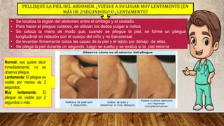 PELLIZQUE LA PIEL DEL ABDOMEN. ¿VUELVE A SU LUGAR MUY LENTAMENTE (EN
MÁS DE 2 SEGUNDOS)? O ¿LENTAMENTE?
• Se localiza la región del abdomen entre el ombligo y el costado.
• Para hacer el pliegue cutáneo, se utilizan los dedos pulgar e índice
• Se coloca la mano de modo que, cuando se pliegue la piel, se forme un pliegue
longitudinal en relación con el cuerpo del niño y no transversal.
• Se levantan firmemente todas las capas de la piel y el tejido por debajo de ellas.
• Se pliega la piel durante un segundo, luego se suelta y se evalúa si la piel retorna
Normal: eso quiere decir
inmediatamente, no se
observa pliegue.
Lentamente: El pliegue es
visible por menos de 2
segundos.
Muy lentamente: El
pliegue es visible por 2
segundos o más.
 