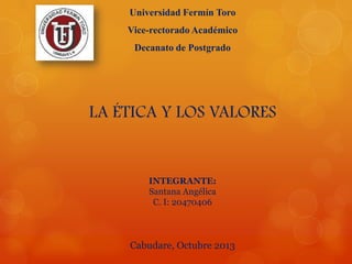 Universidad Fermín Toro
Vice-rectorado Académico

Decanato de Postgrado

LA ÉTICA Y LOS VALORES

INTEGRANTE:
Santana Angélica
C. I: 20470406

Cabudare, Octubre 2013

 