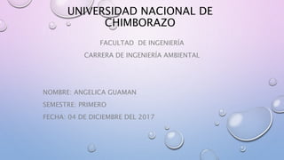 UNIVERSIDAD NACIONAL DE
CHIMBORAZO
FACULTAD DE INGENIERÍA
CARRERA DE INGENIERÍA AMBIENTAL
NOMBRE: ANGELICA GUAMAN
SEMESTRE: PRIMERO
FECHA: 04 DE DICIEMBRE DEL 2017
 