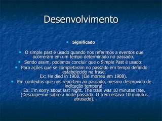 Desenvolvimento Significado  O simple past é usado quando nos referimos a eventos que ocorreram em um tempo determinado no passado.  Sendo assim, podemos concluir que o Simple Past é usado:  Para ações que se completaram no passado em tempo definido estabelecido na frase. Ex: He died in 1908. (Ele morreu em 1908).  Em contextos que nos reportem ao passado, mesmo desprovido de indicação temporal. Ex: I’m sorry about last night. The train was 10 minutes late. (Desculpe-me sobre a noite passada. O trem estava 10 minutos atrasado). 