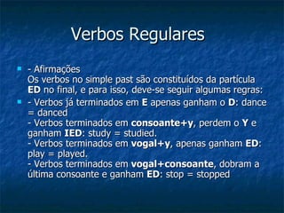 Verbos Regulares - Afirmações Os verbos no simple past são constituídos da partícula  ED  no final, e para isso, deve-se seguir algumas regras: - Verbos já terminados em  E  apenas ganham o  D : dance = danced - Verbos terminados em  consoante+y , perdem o  Y  e ganham  IED : study = studied. - Verbos terminados em  vogal+y , apenas ganham  ED : play = played. - Verbos terminados em  vogal+consoante , dobram a última consoante e ganham  ED : stop = stopped 