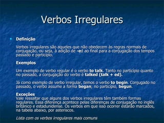 Verbos Irregulares Definição   Verbos irregulares são aqueles que não obedecem às regras normais de conjugação, ou seja, à adição de  -e d ao final para a conjugação dos tempos passado e particípio.  Exemplos   Um exemplo de verbo regular é o verbo  to talk . Tanto no particípio quanto no passado, a conjugação do verbo é  talked (talk + ed).   Já como exemplo de verbo irregular, temos o verbo  to begin . Conjugado no passado, o verbo assume a forma  began ; no particípio,  begun .  Exceções  Vale ressaltar que alguns dos verbos irregulares têm também formas regulares. Essa diferença acontece pelas diferenças de conjugação no inglês britânico e estadunidense. Os verbos em que isso ocorrer estarão marcados, na tabela abaixo, por asteriscos.  Lista com os verbos irregulares mais comuns   
