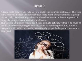 Issue ?
A issue that I believe will help us now and in the future is health care! This year
some received a check to help out but at some point our government is going t
have to help people out regardless of what class we are in. Lowering costs of
things, helping everyone out with health care
This issue is a big one because people are going to get sick, wither it be covid or
the flu or so on everyone gets sick and to help stop the spread why not help
everyone with health care so they can actually go get the help and treatments
they need.
 
