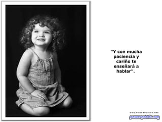 “ Y con mucha paciencia y cariño te enseñará a hablar”.  