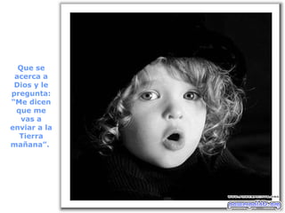 Que se acerca a Dios y le pregunta: “Me dicen que me vas a enviar a la Tierra mañana”.  
